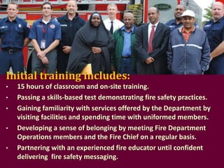 Initial training includes:
•

•
•
•
•

15 hours of classroom and on-site training.
Passing a skills-based test demonstrating fire safety practices.
Gaining familiarity with services offered by the Department by
visiting facilities and spending time with uniformed members.
Developing a sense of belonging by meeting Fire Department
Operations members and the Fire Chief on a regular basis.
Partnering with an experienced fire educator until confident
delivering fire safety messaging.

 