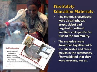 Fire Safety
Education Materials
•

The materials developed
were visual (photos,
props, video) and
targeted to cultural
practices and specific fire
risks of the community.

•

The materials were
developed together with
the advocates and focus
groups in the community.
They validated that they
were relevant, not us.

 