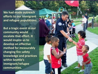 We had made outreach
efforts to our immigrant
and refugee populations.
But a tragic event in our
community would
escalate that effort. It
would inspire us to
develop an effective
method for measurably
changing fire safety
knowledge and practices
within Seattle’s
immigrant/refugee
communities.

 