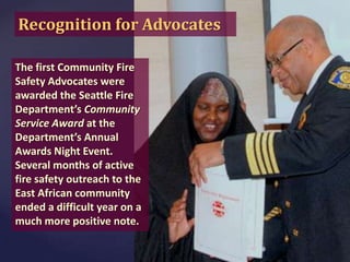 Recognition for Advocates
The first Community Fire
Safety Advocates were
awarded the Seattle Fire
Department’s Community
Service Award at the
Department’s Annual
Awards Night Event.
Several months of active
fire safety outreach to the
East African community
ended a difficult year on a
much more positive note.

 