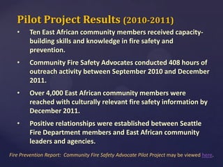 Pilot Project Results (2010-2011)
•

Ten East African community members received capacitybuilding skills and knowledge in fire safety and
prevention.

•

Community Fire Safety Advocates conducted 408 hours of
outreach activity between September 2010 and December
2011.

•

Over 4,000 East African community members were
reached with culturally relevant fire safety information by
December 2011.

•

Positive relationships were established between Seattle
Fire Department members and East African community
leaders and agencies.

Fire Prevention Report: Community Fire Safety Advocate Pilot Project may be viewed here.

 