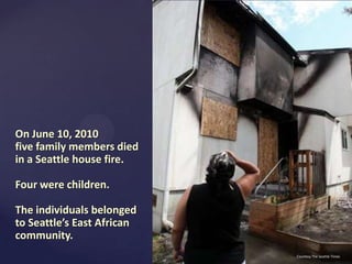 On June 10, 2010
five family members died
in a Seattle house fire.
Four were children.

The individuals belonged
to Seattle’s East African
community.
Courtesy The Seattle Times

 
