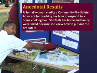 Anecdotal Results
A Somali woman credits a Community Fire Safety
Advocate for teaching her how to respond to a
home cooking fire. She feels her home and family
were saved because she knew how to put out the
fire safely.

 