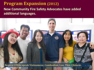 Program Expansion (2012)
New Community Fire Safety Advocates have added
additional languages.

Newest CFSAs speak Vietnamese, Cambodian, Lao, Thai, Chinese.

 