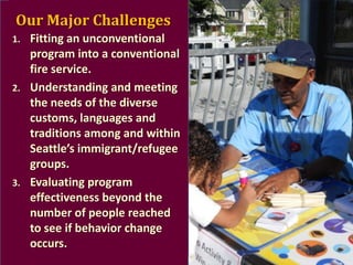 Our Major Challenges
1.

2.

3.

Fitting an unconventional
program into a conventional
fire service.
Understanding and meeting
the needs of the diverse
customs, languages and
traditions among and within
Seattle’s immigrant/refugee
groups.
Evaluating program
effectiveness beyond the
number of people reached
to see if behavior change
occurs.

 