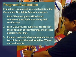 Program Evaluation
Evaluation is conducted at several points in the
Community Fire Safety Advocate program.
1. Each CFSA must pass a skills-based
competency test before receiving their
certification.
2. Each CFSA provides subjective feedback at
the conclusion of their training, and at least
quarterly after that.
3. In-depth evaluation has been conducted on
two of the activities performed by CFSAs at
outreach events.

 