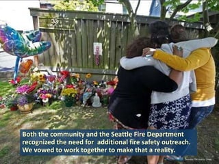 Both the community and the Seattle Fire Department
recognized the need for additional fire safety outreach.
We vowed to work together to make that a reality.
Courtesy The Seattle Times

 