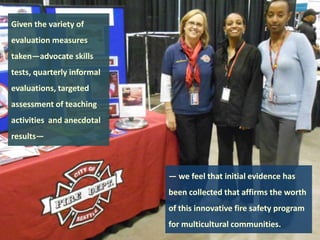 Given the variety of
evaluation measures
taken—advocate skills
tests, quarterly informal

evaluations, targeted
assessment of teaching
activities and anecdotal
results—

— we feel that initial evidence has

been collected that affirms the worth
of this innovative fire safety program
for multicultural communities.

 