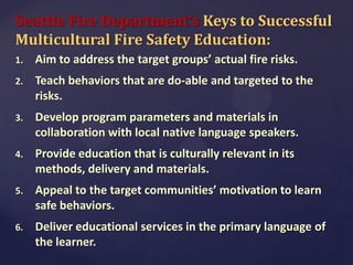 Seattle Fire Department’s Keys to Successful
Multicultural Fire Safety Education:
1.

Aim to address the target groups’ actual fire risks.

2.

Teach behaviors that are do-able and targeted to the
risks.

3.

Develop program parameters and materials in
collaboration with local native language speakers.

4.

Provide education that is culturally relevant in its
methods, delivery and materials.

5.

Appeal to the target communities’ motivation to learn
safe behaviors.

6.

Deliver educational services in the primary language of
the learner.

 