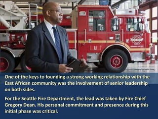 Courtesy The Seattle Times

One of the keys to founding a strong working relationship with the
East African community was the involvement of senior leadership
on both sides.
For the Seattle Fire Department, the lead was taken by Fire Chief
Gregory Dean. His personal commitment and presence during this
initial phase was critical.

 