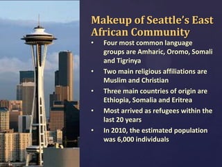Makeup of Seattle’s East
African Community
•

•

•
•

•

Four most common language
groups are Amharic, Oromo, Somali
and Tigrinya
Two main religious affiliations are
Muslim and Christian
Three main countries of origin are
Ethiopia, Somalia and Eritrea
Most arrived as refugees within the
last 20 years
In 2010, the estimated population
was 6,000 individuals

 