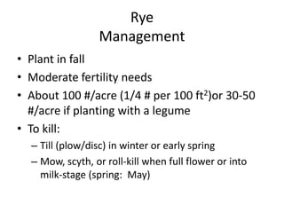 Rye
Management
• Plant in fall
• Moderate fertility needs
• About 100 #/acre (1/4 # per 100 ft2)or 30-50
#/acre if planting with a legume
• To kill:
– Till (plow/disc) in winter or early spring
– Mow, scyth, or roll-kill when full flower or into
milk-stage (spring: May)

 