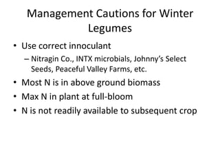 Management Cautions for Winter
Legumes
• Use correct innoculant
– Nitragin Co., INTX microbials, Johnny’s Select
Seeds, Peaceful Valley Farms, etc.

• Most N is in above ground biomass
• Max N in plant at full-bloom
• N is not readily available to subsequent crop

 