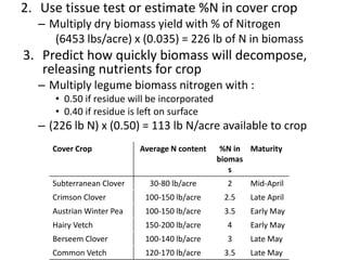 2. Use tissue test or estimate %N in cover crop
– Multiply dry biomass yield with % of Nitrogen
(6453 lbs/acre) x (0.035) = 226 lb of N in biomass

3. Predict how quickly biomass will decompose,
releasing nutrients for crop
– Multiply legume biomass nitrogen with :
• 0.50 if residue will be incorporated
• 0.40 if residue is left on surface

– (226 lb N) x (0.50) = 113 lb N/acre available to crop
Cover Crop

Subterranean Clover

Average N content

%N in Maturity
biomas
s

30-80 lb/acre

2

Mid-April

Crimson Clover

100-150 lb/acre

2.5

Late April

Austrian Winter Pea

100-150 lb/acre

3.5

Early May

Hairy Vetch

150-200 lb/acre

4

Early May

Berseem Clover

100-140 lb/acre

3

Late May

Common Vetch

120-170 lb/acre

3.5

Late May

 