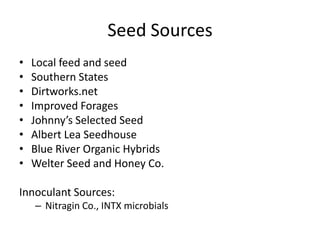 Seed Sources
•
•
•
•
•
•
•
•

Local feed and seed
Southern States
Dirtworks.net
Improved Forages
Johnny’s Selected Seed
Albert Lea Seedhouse
Blue River Organic Hybrids
Welter Seed and Honey Co.

Innoculant Sources:
– Nitragin Co., INTX microbials

 