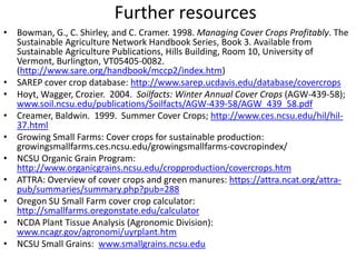 Further resources
• Bowman, G., C. Shirley, and C. Cramer. 1998. Managing Cover Crops Profitably. The
Sustainable Agriculture Network Handbook Series, Book 3. Available from
Sustainable Agriculture Publications, Hills Building, Room 10, University of
Vermont, Burlington, VT05405-0082.
(http://www.sare.org/handbook/mccp2/index.htm)
• SAREP cover crop database: http://www.sarep.ucdavis.edu/database/covercrops
• Hoyt, Wagger, Crozier. 2004. Soilfacts: Winter Annual Cover Crops (AGW-439-58);
www.soil.ncsu.edu/publications/Soilfacts/AGW-439-58/AGW_439_58.pdf
• Creamer, Baldwin. 1999. Summer Cover Crops; http://www.ces.ncsu.edu/hil/hil37.html
• Growing Small Farms: Cover crops for sustainable production:
growingsmallfarms.ces.ncsu.edu/growingsmallfarms-covcropindex/
• NCSU Organic Grain Program:
http://www.organicgrains.ncsu.edu/cropproduction/covercrops.htm
• ATTRA: Overview of cover crops and green manures: https://attra.ncat.org/attrapub/summaries/summary.php?pub=288
• Oregon SU Small Farm cover crop calculator:
http://smallfarms.oregonstate.edu/calculator
• NCDA Plant Tissue Analysis (Agronomic Division):
www.ncagr.gov/agronomi/uyrplant.htm
• NCSU Small Grains: www.smallgrains.ncsu.edu

 