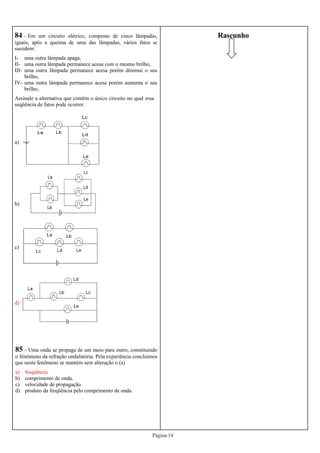 Página 14
Rascunho84 – Em um circuito elétrico, composto de cinco lâmpadas,
iguais, após a queima de uma das lâmpadas, vários fatos se
sucedem:
I- uma outra lâmpada apaga,
II- uma outra lâmpada permanece acesa com o mesmo brilho,
III- uma outra lâmpada permanece acesa porém diminui o seu
brilho,
IV- uma outra lâmpada permanece acesa porém aumenta o seu
brilho,
Assinale a alternativa que contém o único circuito no qual essa
seqüência de fatos pode ocorrer.
a)
b)
c)
d)
85 – Uma onda se propaga de um meio para outro, constituindo
o fenômeno da refração ondulatória. Pela experiência concluímos
que neste fenômeno se mantém sem alteração o (a)
a) freqüência
b) comprimento de onda.
c) velocidade de propagação.
d) produto da freqüência pelo comprimento de onda.
 