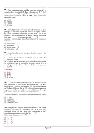 Página 16
91 – Uma certa massa de um gás ideal ocupa um volume de 3 L,
quando está sob uma pressão de 2 atm e à temperatura de 27 ºC. A
que temperatura, em ºC, esse gás deverá ser submetido para que o
mesmo passe a ocupar um volume de 3,5 L e fique sujeito a uma
pressão de 3 atm?
a) 47,25
b) 100,00
c) 252,00
d) 525,00
92 – Um objeto real é colocado perpendicularmente ao eixo
principal de uma lente delgada e a distância do objeto à lente é
de 10 cm. A imagem conjugada por esta lente é real e seu
tamanho é 4 vezes maior que o do objeto. Portanto, trata-se de
uma lente ________ e cuja vergência vale ______ di.
Assinale a alternativa que preenche corretamente as lacunas do
texto acima.
a) convergente; 12,5
b) divergente; 0,125
c) convergente; 2,0
d) divergente; 8,0
93 – Das afirmações abaixo a respeito do olho humano e dos
defeitos da visão:
I- A forma do cristalino é modificada com o auxílio dos
músculos ciliares.
II- A miopia pode ser corrigida com o uso de lentes divergentes.
III- A hipermetropia é um defeito da visão que se deve ao
alongamento do globo ocular em relação ao comprimento
normal.
São corretas:
a) I e II
b) I e III
c) II e III
d) I, II e III
94 – A unidade de diferença de potencial (ddp) denomina-se Volt,
uma homenagem ao físico italiano Alessandro Volta (1745–1827)
que construiu a primeira pilha elétrica. No Sistema Internacional
de Unidades (SI), uma ddp de 110 volts significa que para uma
carga elétrica de 1 coulomb é (são) necessário(s) _____ de energia
para desloca-la entre dois pontos, num campo elétrico.
Assinale a alternativa que completa corretamente a lacuna acima.
a) 1 joule
b) 110 joules
c) 110 ampères
d) 110 eletron-volts
95 – Um próton é lançado perpendicularmente a um campo
magnético uniforme de intensidade 2,0 . 109
T com uma
velocidade de 1,0 . 106
m/s. Nesse caso, a intensidade da força
magnética que atua sobre a partícula é de _____ N.
Dado: carga elementar: 1,6 . 10-19
C
a) 1,6 . 10-3
b) 1,6 . 10-4
c) 3,2 . 10-3
d) 3,2 . 10-4
 