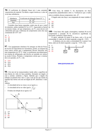 Página 17
96 – O coeficiente de dilatação linear (α) é uma constante
característica do material. Na tabela a seguir mostra-se o valor de
α de duas substâncias.
Substância Coeficiente de dilatação linear (ºC-1
)
Alumínio 24 . 10-6
Aço 12 . 10-6
Considere duas barras separadas, sendo uma de aço e outra
de alumínio, ambas medindo 0,5 m a 0 ºC. Aquecendo as barras
ao mesmo tempo, até que temperatura, em ºC, essas devem ser
submetidas para que a diferença de comprimento entre elas seja
exatamente de 6.10-3
cm?
a) 1
b) 10
c) 20
d) 50
97 – Um equipamento eletrônico foi entregue na Sala de Física
da Escola de Especialistas de Aeronáutica, porém, na etiqueta da
caixa estava escrito que o equipamento deveria funcionar sob
uma temperatura de 59 ºF. Logo, os professores providenciaram
um sistema de refrigeração, que deveria ser ajustado em valores
na escala Celsius. Portanto, a temperatura correta que o sistema
deve ser ajustado, em ºC, é de:
a) 15,0
b) 32,8
c) 42,8
d) 59,0
98 – Um raio de luz monocromático incide sobre a superfície de
uma lâmina de vidro de faces paralelas, formando um ângulo y
com a normal, conforme a figura. Sabendo que o ângulo de
refração na primeira face vale x e que o raio de luz que incide na
segunda face forma com esta um ângulo de 60º, determine o valor
de y.
Admita:
- A velocidade da luz no vácuo e no ar igual a c;
- A velocidade da luz no vidro igual a
2
c ;
- O índice de refração do ar igual a 1,0.
a) 15º
b) 30º
c) 45º
d) 60º
ar
vidro
ar
60º
x
y N
N
.
99 – Uma força, de módulo F, foi decomposta em duas
componentes perpendiculares entre si. Verificou-se que a razão
entre os módulos dessas componentes vale 3 .
O ângulo entre esta força e sua componente de maior módulo é
de:
a) 30°.
b) 45°.
c) 60°.
d) 75°.
100 – Uma barra AB, rígida e homogênea, medindo 50 cm de
comprimento e pesando 20 N, encontra-se equilibrada na
horizontal, conforme a figura abaixo.
O apoio, aplicado no ponto O da barra, está a 10 cm da
extremidade A, onde um fio ideal suspende a carga Q1 = 50 N.
A distância, em cm, entre a extremidade B e o ponto C da
barra, onde um fio ideal suspende a carga Q2 = 10 N, é de:
a) 5.
b) 10.
c) 15.
d) 20.
www.pconcursos.com
 
