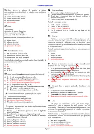 Página 4
10 – Assinale a alternativa em que há oração sem sujeito.
a) Trabalha-se demais no Japão.
b) Pescam-se dourados nos grandes rios.
c) Faz invernos rigorosos na Alemanha.
d) Ninguém encontrou os objetos perdidos.
11 – Aponte a alternativa em que um dos parônimos completa
adequadamente as frases.
I- Precisei ___ o documento, pois havia erros de digitação.
(ratificar/retificar)
II- O assaltante foi preso em ___. (flagrante/fragrante)
III- Gastos ___ estão previstos para a reforma da biblioteca
municipal. (vultosos/vultuosos)
a) ratificar, fragrante, vultosos
b) retificar, fragrante, vultuosos
c) ratificar, flagrante, vultuosos
d) retificar, flagrante, vultosos
09 – Qual par de frases não apresenta erro de regência verbal?
a) I- A mãe agradou ao filho choroso no colo.
II- As palavras do orador agradaram ao público.
b) I- A professora chamou-o de inteligente.
II- O técnico chamou ao jogador de indisciplinado.
c) I- O garoto queria muito bem ao pai.
II- “Não lhe quero mais aqui”,bradou a moça enfurecida.
d) I- Ela sempre o perdoa as palavras rudes.
II- Perdoamos aos empregados todas as dívidas.
16 – Leia:
“A igreja da cidadezinha ficou, por muito tempo,
abondonada. Após a chegada do novo paroco, ela foi
reconstruida. Os moradores contribuiram espontaneamente com
a reforma. No mês passado, numa noite de estrelas, o povo pôde
novamente ser abençoado.”
No texto acima, há três palavras que tiveram os acentos gráficos
indevidamente omitidos. Assinale a alternativa em que aparecem
todas essas palavras.
a) por, novo, reconstruida
b) por, reconstruida, contribuiram
c) paroco, reconstruida, estrelas
d) paroco, reconstruida, contribuiram
15 – Em qual frase a palavra destacada classifica-se em
advérbio?
a) Os professores leram bastantes livros.
b) A enfermeira permaneceu triste durante a cirurgia.
c) O amanhã preocupa as pessoas inseguras.
d) Decerto os detectores de metais dos aeroportos vão apitar.
12 – Observe as frases:
I- Deus do céu, será possível tanta desgraça?
II- Tudo não passou de um mal-entendido; façamos, pois, as pazes!
III- Depois que a monarquia caiu, os festejos perderam o
elemento aristocrático
IV- Ele foi no meu lugar, portanto eu não fui.
Assinale a afirmação correta:
a) Em I, a vírgula é facultativa.
b) Em IV, há erro de pontuação.
c) Em III, a vírgula é obrigatória.
d) Em II, podem-se tirar as vírgulas sem que haja erro de
pontuação.
13 – Observe:
“Estela deu ao marido vinte filhos. Desses só conheci seis.
Os outros morreram cedo. Aquela era uma mulher de fibra. Só a
conheci em sua velhice. Lembro-me de um fato marcante: Estela
e o marido comendo um delicioso mingau no mesmo prato como
se fossem namorados.”
Assinale a alternativa cujo termo funciona, no texto acima, como
objeto direto.
a) marido
b) mulher de fibra
c) um fato marcante
d) um delicioso mingau
14 – Assinale a alternativa em que o verbo indicado entre
parênteses não está conjugado corretamente.
a) Se os pais satisfizessem todas as vontades dos filhos, não
conseguiram impor-lhes limites. (satisfazer)
b) As testemunhas se contradisseram no momento em que
prestaram depoimento. (contradizer)
c) Ele previu que algo ruim poderia acontecer durante aquela
viagem. (prever)
d) Os professores, indignados, interviram a favor do aluno.
(intervir)
06 – Em “Cresce o número de assaltos a ônibus
intermunicipais. Isso não só inibe os cidadãos como também os
apavora.”, há
a) quatro monossílabos tônicos.
b) quatro monossílabos átonos.
c) três proparoxítonas.
d) três oxítonas.
07 – Leia:
“Subitamente
na esquina do poema, duas rimas
olham-se, atônitas, comovidas,
como duas irmãs desconhecidas.”
O termo destacado exerce função sintática de:
a) objeto direto
b) adjunto adverbial
c) adjunto adnominal
d) predicativo do sujeito
08 – Considere estas frases:
I- Me pediram um favor na escola.
II- Lhe imploro que volte para casa.
III- Esqueça-me, não venha mais aqui.
Em relação à colocação pronominal, qual(is) frase(s) está(ão) de
acordo com a norma culta?
a) I
b) III
c) I e II
d) I, II, III
A N U L A D
A
www.pconcursos.com
 
