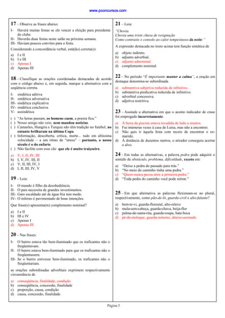Página 5
17 – Observe as frases abaixo:
I- Haverá muitas festas se ele vencer a eleição para presidente
do clube.
II- Haverão duas festas neste salão na próxima semana.
III- Haviam poucos convites para a festa.
Considerando a concordância verbal, está(ão) correta(s):
a) I e II
b) I e III
c) Apenas I
d) Apenas III
19 – Leia:
I- O mundo é filho da desobediência.
II- O país necessita de grandes investimentos.
III- Gato escaldado até de água fria tem medo.
IV- O inferno é pavimentado de boas intenções.
Que frase(s) apresenta(m) complemento nominal?
a) I e II
b) III e IV
c) Apenas I
d) Apenas III
20 – Nas frases:
I- O bairro estava tão bem-iluminado que os traficantes não o
freqüentavam.
II- O bairro estava bem-iluminado para que os traficantes não o
freqüentassem.
III- Se o bairro estivesse bem-iluminado, os traficantes não o
freqüentariam.
as orações subordinadas adverbiais exprimem respectivamente
circunstância de
a) conseqüência, finalidade, condição
b) conseqüência, concessão, finalidade
c) proporção, causa, condição
d) causa, concessão, finalidade
18 – Classifique as orações coordenadas destacadas de acordo
com o código abaixo e, em seguida, marque a alternativa com a
seqüência correta.
I- sindética aditiva
II- sindética adversativa
III- sindética explicativa
IV- sindética conclusiva
V- assindética
( ) “As horas passam, os homens caem, a poesia fica.”
( ) Nosso amigo não veio, nem mandou notícias.
( ) Camarões, Hungria e Turquia não têm tradição no futebol, no
entanto brilharam na última Copa.
( ) Informação, descoberta, crítica, morte... tudo em altíssima
velocidade – a um ritmo de “stress” – portanto, o nosso
século é o do enfarte.
( ) Não facilite com esse cão que ele é muito traiçoeiro.
a) V, I, II, IV, III
b) I, V, IV, III, II
c) V, II, III, IV, I
d) I, II, III, IV, V
21 – Leia:
“Chovia.
Chovia uma triste chuva de resignação
Como contraste e consolo ao calor tempestuoso da noite.”
A expressão destacada no texto acima tem função sintática de
a) objeto indireto.
b) adjunto adverbial.
c) adjunto adnominal.
d) complemento nominal.
22 – No período “É importante manter a calma”, a oração em
destaque denomina-se subordinada
a) substantiva subjetiva reduzida de infinitivo.
b) substantiva predicativa reduzida de infinitivo.
c) adverbial concessiva.
d) adjetiva restritiva.
23 – Assinale a alternativa em que o acento indicador de crase
foi empregado incorretamente.
a) À beira da piscina estava invadida de lodo e insetos.
b) Fui inúmeras vezes à casa de Luísa, mas não a encontrei.
c) Não quis ir àquela festa com receio de encontrar o ex-
marido.
d) À distância de duzentos metros, o atirador conseguiu acertar
o alvo.
24 – Em todas as alternativas, a palavra pedra pode adquirir o
sentido de obstáculo, problema, dificuldade, exceto em:
a) “Deixe a pedra do passado para trás.”
b) “No meio do caminho tinha uma pedra.”
c) “Quem nunca pecou atire a primeira pedra.”
d) “Toda pedra do caminho você pode retirar.”
25 – Em que alternativa as palavras flexionam-se no plural,
respectivamente, como pão-de-ló, guarda-civil e alto-falante?
a) bem-te-vi, guarda-florestal, alto-relevo
b) mula-sem-cabeça, guarda-chuva, beija-flor
c) palma-de-santa-rita, guarda-roupa, bate-boca
d) pé-de-moleque, guarda-noturno, abaixo-assinado
www.pconcursos.com
 