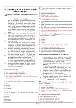 Página 6
AS QUESTÕES DE 26 A 50 REFEREM-SE
ÀLÍNGUAINGLESA
32 – “every boy knows his place”, (line 12) , means that
a) all boys know what they have to do.
b) boys compete with one another for leadership.
c) they achieve status by playing in large groups.
d) some of them enjoy boasting about their skills.
Read the text and answer questions 26, 27, 28, 29, 30, 31
and 32.
1
5
10
15
20
25
30
Different ways of talking
Both Joy and Tommy are growing up in the culture
of the United States. They are learning what it
means to be a girl and a boy in this culture. Their
sex at birth, female or male, is now becoming a
gender – a way of thinking, speaking, and acting that
is considered feminine or masculine. Each culture
has its own way of defining gender, and very early
in life gender becomes a basic part of a person’s
identity.
In the United States and Canada, boys and girls
usually play in the same sex groups. Boys play in
large groups in which every boy knows his place.
Some are leaders; others are followers. Many boys
like to get attention by boasting, or talking how well
they can do things.
Girls, on the other hand, usually play in smaller
groups. They may be interested in playing fairly and
taking turns. For example, when jumping rope, the
rope-holders always take their turn jumping.
Dr.Tannen, a professor at Georgetown University,
has found that these differences are reflected in the
ways that children use language while they play.
Boys often use commands when they talk to each
other while girls use the form “let’s” when they
want to express their preferences, emphasizing the
fact that all of them belong to the same group.
These differences seem to be part of growing up in
the culture of the United States. If men and women
can understand that many of their differences are
cultural, not personal, they may be able to improve
their relationships and understand that there is more
than one way to communicate.
26 – According to the text,
a) boys are less competitive than girls.
b) girls gain high status by giving orders.
c) boys hardly ever talk proudly about their abilities.
d) girls usually make suggestions when they want to express
their preferences.
27 – “on the other hand”, (line 16), is similar in meaning to
a) likewise.
b) similarly.
c) in contrast.
d) by the way.
28 – In the sentence “Can you hand me the rope?”, can
expresses
a) ability.
b) request.
c) permission.
d) possibility.
29 – “They may be interested in playing fairly...”, (line 17),
means that they
a) jump rope quite well.
b) believe in fairy godmothers.
c) enjoy playing in small groups.
d) like to play in a way that is honest.
30 – The last paragraph reveals that
a) all cultures have the same point-of-view considering gender
differences.
b) gender differences can be noticed only when the children are
grown-up.
c) men and women often get on well considering different
styles of communication.
d) it is helpful for men and women to think about the language
and culture of the opposite sex.
31 – The suffix “_ er”, as in followers (line 13), means someone
who does something, EXCEPT :
a) others.
b) holders.
c) players.
d) runners.
Read the text and answer questions 33, 34, 35 and 36.
1
5
10
15
I just looked in the mirror, and I saw an overweight
woman looking back at me. Who is she? Is that really
me? I am sad to say I am one of the many Americans
who does not do enough physical activity.
We are gaining weight and in danger of having health
problems.
We also eat too many high-calorie foods.
I’m not a “couch potato”, but my friend Joey is. His
idea of exercise is sitting on the sofa, lifting soda cans
and potato chips to his mouth while watching other
people exercise on TV. I’m not that bad, but I’ve
decided Joey and I are going to change.
According to a report I have read, we should get 30
minutes of moderate physical activity every day to be
healthy. It can help us live longer.
(Adapted from a text by Kiki Jones)
33 – According to the text, we can conclude that a couch
potato is a person who
a) eats a lot of potato chips.
b) exercises while watching TV.
c) does less than 30 minutes of physical activity every day.
d) spends a lot of time in front of the TV eating and drinking
something.
34 – Based on the text, she asked herself
a) who is she and if she is really her.
b) who was she and if she was really fat.
c) who she was and if she was really her.
d) who she is and if she was really overweight.
 