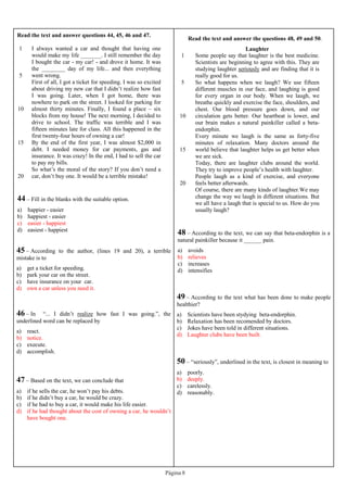 Página 8
Read the text and answer questions 44, 45, 46 and 47.
1
5
10
15
20
I always wanted a car and thought that having one
would make my life _______. I still remember the day
I bought the car - my car! - and drove it home. It was
the ________ day of my life... and then everything
went wrong.
First of all, I got a ticket for speeding. I was so excited
about driving my new car that I didn’t realize how fast
I was going. Later, when I got home, there was
nowhere to park on the street. I looked for parking for
almost thirty minutes. Finally, I found a place – six
blocks from my house! The next morning, I decided to
drive to school. The traffic was terrible and I was
fifteen minutes late for class. All this happened in the
first twenty-four hours of owning a car!
By the end of the first year, I was almost $2,000 in
debt. I needed money for car payments, gas and
insurance. It was crazy! In the end, I had to sell the car
to pay my bills.
So what’s the moral of the story? If you don’t need a
car, don’t buy one. It would be a terrible mistake!
44 – Fill in the blanks with the suitable option.
a) happier - easier
b) happiest - easier
c) easier - happiest
d) easiest - happiest
45 – According to the author, (lines 19 and 20), a terrible
mistake is to
a) get a ticket for speeding.
b) park your car on the street.
c) have insurance on your car.
d) own a car unless you need it.
46 – In “... I didn’t realize how fast I was going.”, the
underlined word can be replaced by
a) react.
b) notice.
c) execute.
d) accomplish.
47 – Based on the text, we can conclude that
a) if he sells the car, he won’t pay his debts.
b) if he didn’t buy a car, he would be crazy.
c) if he had to buy a car, it would make his life easier.
d) if he had thought about the cost of owning a car, he wouldn’t
have bought one.
Read the text and answer the questions 48, 49 and 50.
1
5
10
15
20
Laughter
Some people say that laughter is the best medicine.
Scientists are beginning to agree with this. They are
studying laughter seriously and are finding that it is
really good for us.
So what happens when we laugh? We use fifteen
different muscles in our face, and laughing is good
for every organ in our body. When we laugh, we
breathe quickly and exercise the face, shoulders, and
chest. Our blood pressure goes down, and our
circulation gets better. Our heartbeat is lower, and
our brain makes a natural painkiller called a beta-
endorphin.
Every minute we laugh is the same as forty-five
minutes of relaxation. Many doctors around the
world believe that laughter helps us get better when
we are sick.
Today, there are laughter clubs around the world.
They try to improve people’s health with laughter.
People laugh as a kind of exercise, and everyone
feels better afterwards.
Of course, there are many kinds of laughter.We may
change the way we laugh in different situations. But
we all have a laugh that is special to us. How do you
usually laugh?
48 – According to the text, we can say that beta-endorphin is a
natural painkiller because it ______ pain.
a) avoids
b) relieves
c) increases
d) intensifies
49 – According to the text what has been done to make people
healthier?
a) Scientists have been stydying beta-endorphin.
b) Relaxation has been recomended by doctors.
c) Jokes have been told in different situations.
d) Laughter clubs have been built.
50 – “seriously”, underlined in the text, is closest in meaning to
a) poorly.
b) deeply.
c) carelessly.
d) reasonably.
 