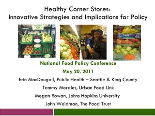 Healthy Corner Stores:  Innovative Strategies and Implications for Policy National Food Policy Conference May 20, 2011 Erin MacDougall, Public Health – Seattle & King County Tammy Morales, Urban Food Link Megan Rowan, Johns Hopkins University  John Weidman, The Food Trust 