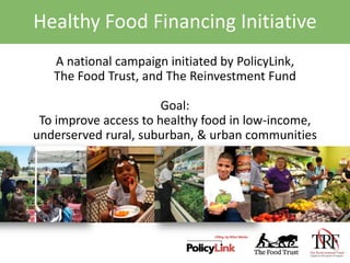 Healthy Food Financing Initiative A national campaign initiated by PolicyLink,  The Food Trust, and The Reinvestment Fund  Goal: To improve access to healthy food in low-income, underserved rural, suburban, & urban communities 