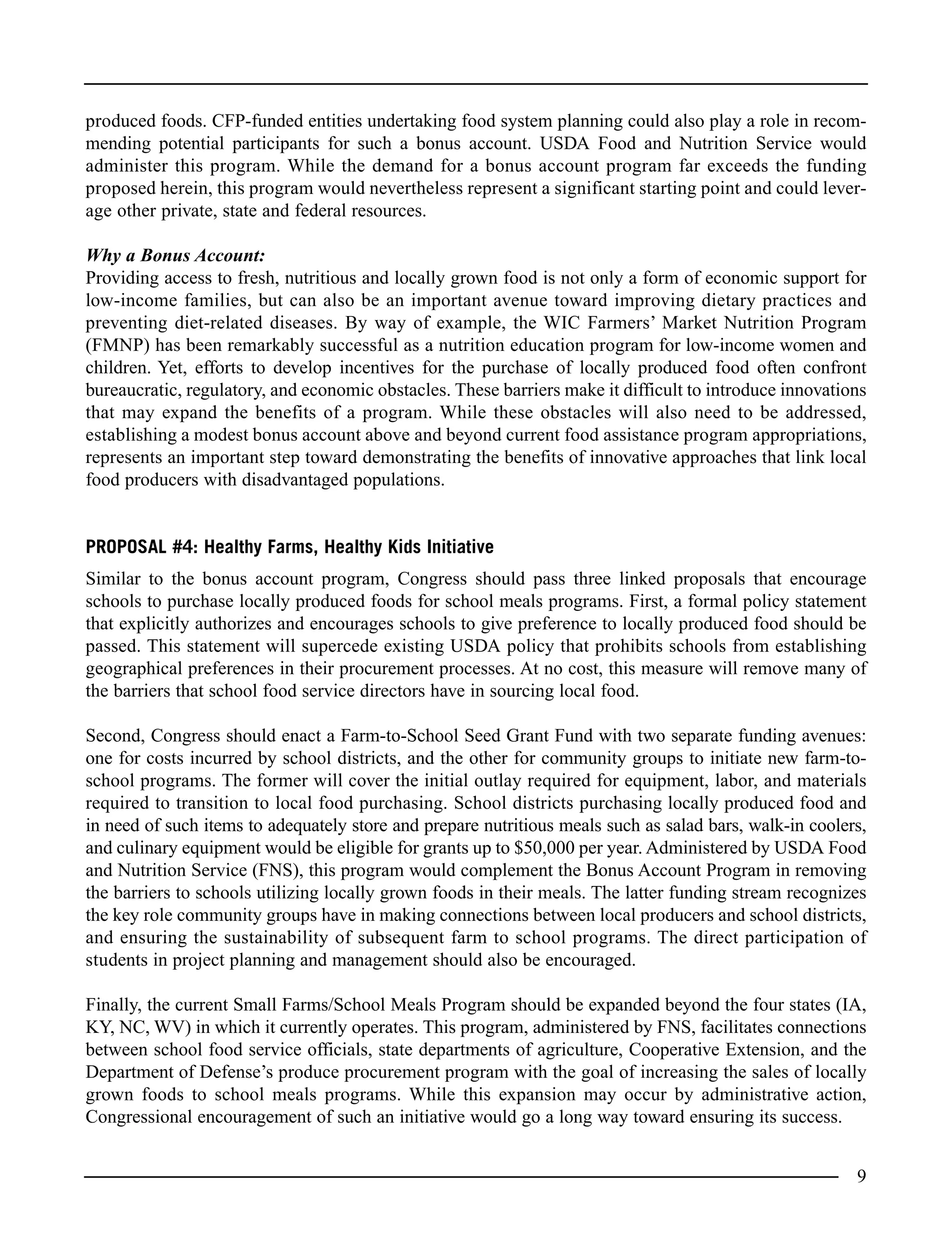 produced foods. CFP-funded entities undertaking food system planning could also play a role in recom-
mending potential participants for such a bonus account. USDA Food and Nutrition Service would
administer this program. While the demand for a bonus account program far exceeds the funding
proposed herein, this program would nevertheless represent a significant starting point and could lever-
age other private, state and federal resources.
Why a Bonus Account:
Providing access to fresh, nutritious and locally grown food is not only a form of economic support for
low-income families, but can also be an important avenue toward improving dietary practices and
preventing diet-related diseases. By way of example, the WIC Farmers’ Market Nutrition Program
(FMNP) has been remarkably successful as a nutrition education program for low-income women and
children. Yet, efforts to develop incentives for the purchase of locally produced food often confront
bureaucratic, regulatory, and economic obstacles. These barriers make it difficult to introduce innovations
that may expand the benefits of a program. While these obstacles will also need to be addressed,
establishing a modest bonus account above and beyond current food assistance program appropriations,
represents an important step toward demonstrating the benefits of innovative approaches that link local
food producers with disadvantaged populations.
PROPOSAL #4: Healthy Farms, Healthy Kids Initiative
Similar to the bonus account program, Congress should pass three linked proposals that encourage
schools to purchase locally produced foods for school meals programs. First, a formal policy statement
that explicitly authorizes and encourages schools to give preference to locally produced food should be
passed. This statement will supercede existing USDA policy that prohibits schools from establishing
geographical preferences in their procurement processes. At no cost, this measure will remove many of
the barriers that school food service directors have in sourcing local food.
Second, Congress should enact a Farm-to-School Seed Grant Fund with two separate funding avenues:
one for costs incurred by school districts, and the other for community groups to initiate new farm-to-
school programs. The former will cover the initial outlay required for equipment, labor, and materials
required to transition to local food purchasing. School districts purchasing locally produced food and
in need of such items to adequately store and prepare nutritious meals such as salad bars, walk-in coolers,
and culinary equipment would be eligible for grants up to $50,000 per year. Administered by USDA Food
and Nutrition Service (FNS), this program would complement the Bonus Account Program in removing
the barriers to schools utilizing locally grown foods in their meals. The latter funding stream recognizes
the key role community groups have in making connections between local producers and school districts,
and ensuring the sustainability of subsequent farm to school programs. The direct participation of
students in project planning and management should also be encouraged.
Finally, the current Small Farms/School Meals Program should be expanded beyond the four states (IA,
KY, NC, WV) in which it currently operates. This program, administered by FNS, facilitates connections
between school food service officials, state departments of agriculture, Cooperative Extension, and the
Department of Defense’s produce procurement program with the goal of increasing the sales of locally
grown foods to school meals programs. While this expansion may occur by administrative action,
Congressional encouragement of such an initiative would go a long way toward ensuring its success.
9
 