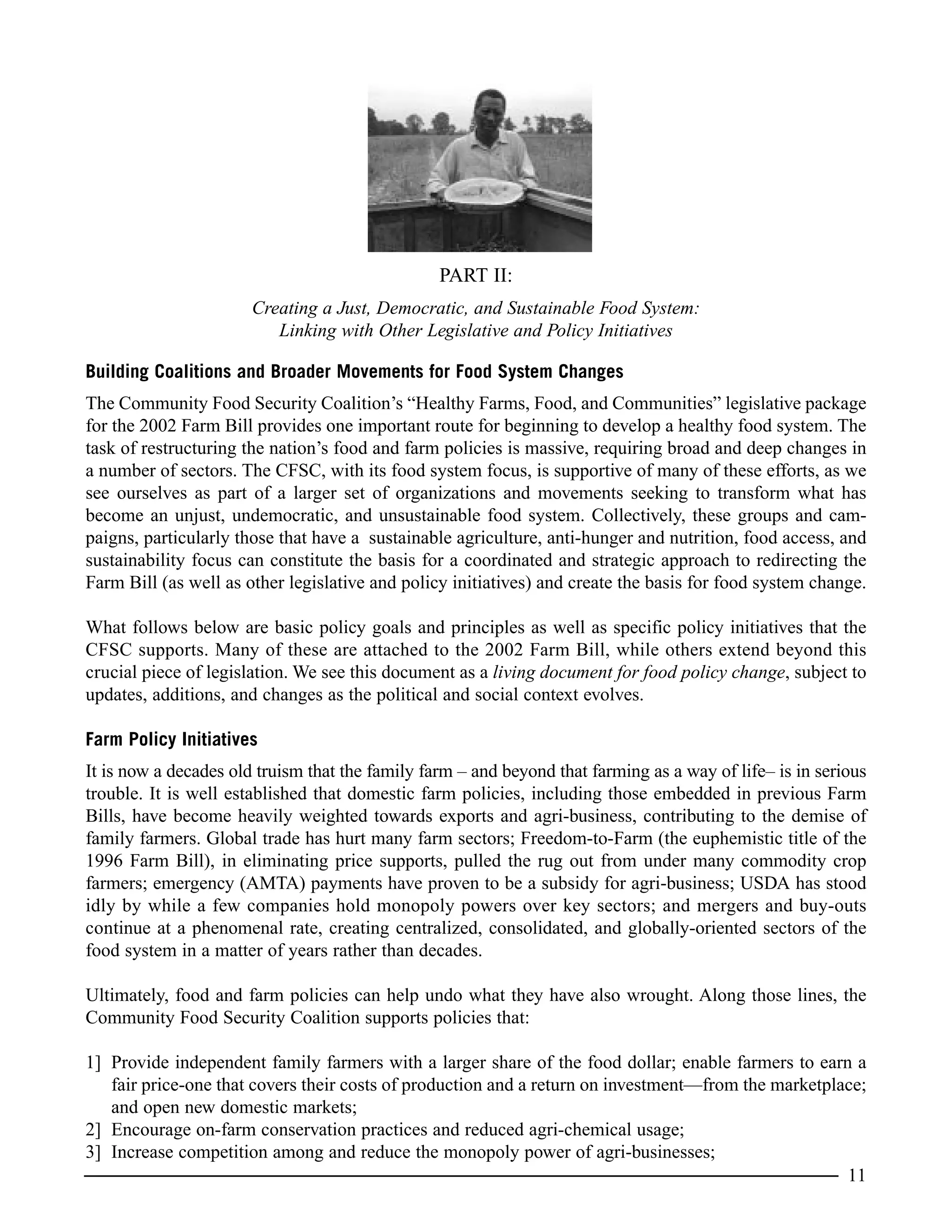 PART II:
Creating a Just, Democratic, and Sustainable Food System:
Linking with Other Legislative and Policy Initiatives
Building Coalitions and Broader Movements for Food System Changes
The Community Food Security Coalition’s “Healthy Farms, Food, and Communities” legislative package
for the 2002 Farm Bill provides one important route for beginning to develop a healthy food system. The
task of restructuring the nation’s food and farm policies is massive, requiring broad and deep changes in
a number of sectors. The CFSC, with its food system focus, is supportive of many of these efforts, as we
see ourselves as part of a larger set of organizations and movements seeking to transform what has
become an unjust, undemocratic, and unsustainable food system. Collectively, these groups and cam-
paigns, particularly those that have a sustainable agriculture, anti-hunger and nutrition, food access, and
sustainability focus can constitute the basis for a coordinated and strategic approach to redirecting the
Farm Bill (as well as other legislative and policy initiatives) and create the basis for food system change.
What follows below are basic policy goals and principles as well as specific policy initiatives that the
CFSC supports. Many of these are attached to the 2002 Farm Bill, while others extend beyond this
crucial piece of legislation. We see this document as a living document for food policy change, subject to
updates, additions, and changes as the political and social context evolves.
Farm Policy Initiatives
It is now a decades old truism that the family farm – and beyond that farming as a way of life– is in serious
trouble. It is well established that domestic farm policies, including those embedded in previous Farm
Bills, have become heavily weighted towards exports and agri-business, contributing to the demise of
family farmers. Global trade has hurt many farm sectors; Freedom-to-Farm (the euphemistic title of the
1996 Farm Bill), in eliminating price supports, pulled the rug out from under many commodity crop
farmers; emergency (AMTA) payments have proven to be a subsidy for agri-business; USDA has stood
idly by while a few companies hold monopoly powers over key sectors; and mergers and buy-outs
continue at a phenomenal rate, creating centralized, consolidated, and globally-oriented sectors of the
food system in a matter of years rather than decades.
Ultimately, food and farm policies can help undo what they have also wrought. Along those lines, the
Community Food Security Coalition supports policies that:
1] Provide independent family farmers with a larger share of the food dollar; enable farmers to earn a
fair price-one that covers their costs of production and a return on investment—from the marketplace;
and open new domestic markets;
2] Encourage on-farm conservation practices and reduced agri-chemical usage;
3] Increase competition among and reduce the monopoly power of agri-businesses;
11
 