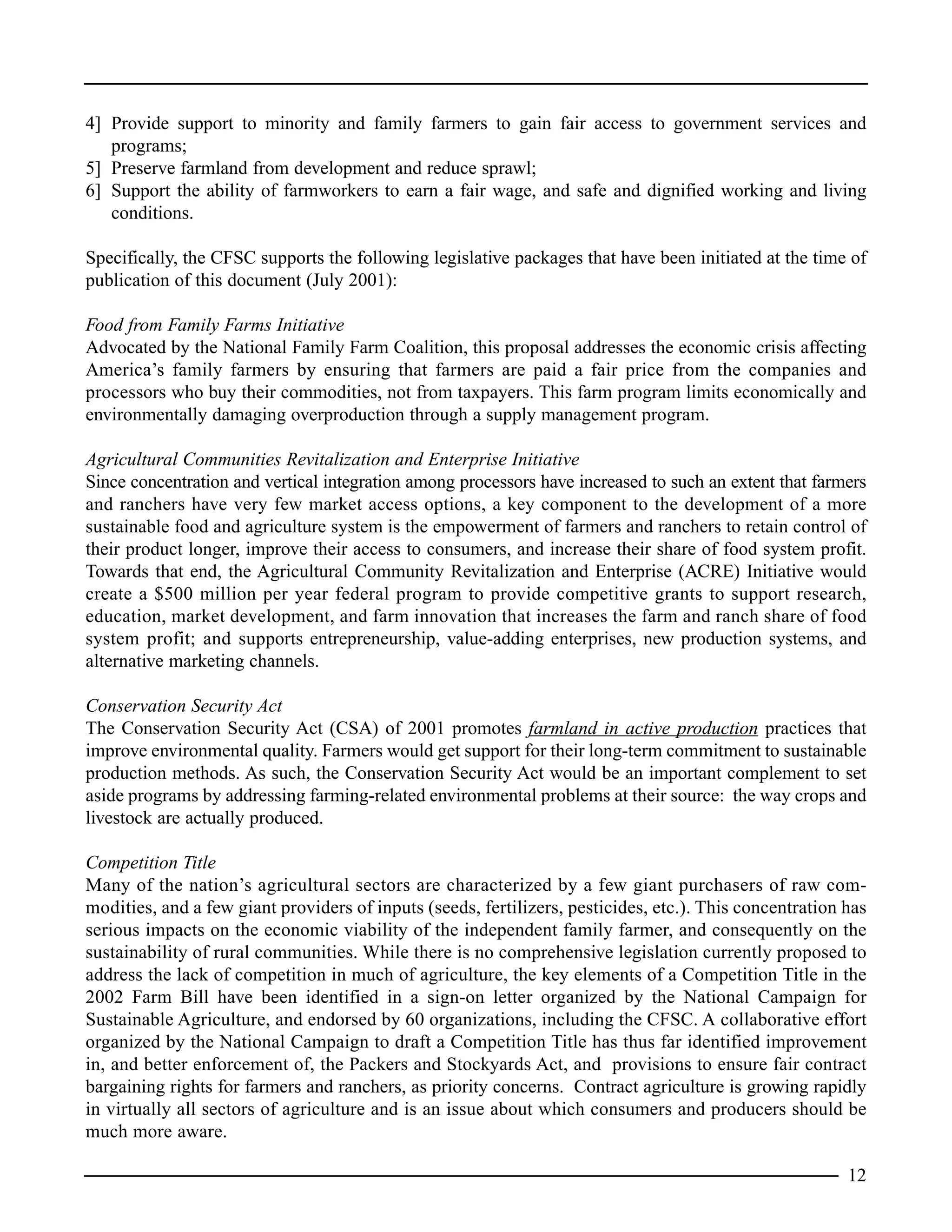 4] Provide support to minority and family farmers to gain fair access to government services and
programs;
5] Preserve farmland from development and reduce sprawl;
6] Support the ability of farmworkers to earn a fair wage, and safe and dignified working and living
conditions.
Specifically, the CFSC supports the following legislative packages that have been initiated at the time of
publication of this document (July 2001):
Food from Family Farms Initiative
Advocated by the National Family Farm Coalition, this proposal addresses the economic crisis affecting
America’s family farmers by ensuring that farmers are paid a fair price from the companies and
processors who buy their commodities, not from taxpayers. This farm program limits economically and
environmentally damaging overproduction through a supply management program.
Agricultural Communities Revitalization and Enterprise Initiative
Since concentration and vertical integration among processors have increased to such an extent that farmers
and ranchers have very few market access options, a key component to the development of a more
sustainable food and agriculture system is the empowerment of farmers and ranchers to retain control of
their product longer, improve their access to consumers, and increase their share of food system profit.
Towards that end, the Agricultural Community Revitalization and Enterprise (ACRE) Initiative would
create a $500 million per year federal program to provide competitive grants to support research,
education, market development, and farm innovation that increases the farm and ranch share of food
system profit; and supports entrepreneurship, value-adding enterprises, new production systems, and
alternative marketing channels.
Conservation Security Act
The Conservation Security Act (CSA) of 2001 promotes farmland in active production practices that
improve environmental quality. Farmers would get support for their long-term commitment to sustainable
production methods. As such, the Conservation Security Act would be an important complement to set
aside programs by addressing farming-related environmental problems at their source: the way crops and
livestock are actually produced.
Competition Title
Many of the nation’s agricultural sectors are characterized by a few giant purchasers of raw com-
modities, and a few giant providers of inputs (seeds, fertilizers, pesticides, etc.). This concentration has
serious impacts on the economic viability of the independent family farmer, and consequently on the
sustainability of rural communities. While there is no comprehensive legislation currently proposed to
address the lack of competition in much of agriculture, the key elements of a Competition Title in the
2002 Farm Bill have been identified in a sign-on letter organized by the National Campaign for
Sustainable Agriculture, and endorsed by 60 organizations, including the CFSC. A collaborative effort
organized by the National Campaign to draft a Competition Title has thus far identified improvement
in, and better enforcement of, the Packers and Stockyards Act, and provisions to ensure fair contract
bargaining rights for farmers and ranchers, as priority concerns. Contract agriculture is growing rapidly
in virtually all sectors of agriculture and is an issue about which consumers and producers should be
much more aware.
12
 