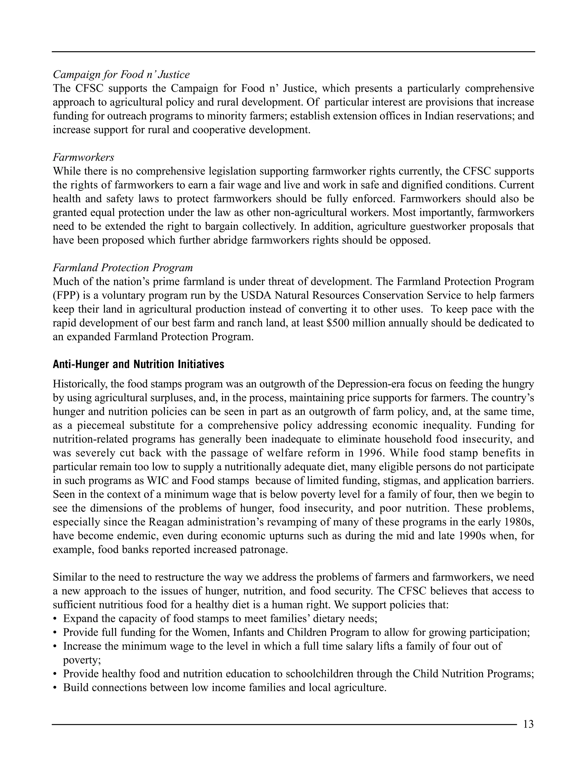 Campaign for Food n’ Justice
The CFSC supports the Campaign for Food n’ Justice, which presents a particularly comprehensive
approach to agricultural policy and rural development. Of particular interest are provisions that increase
funding for outreach programs to minority farmers; establish extension offices in Indian reservations; and
increase support for rural and cooperative development.
Farmworkers
While there is no comprehensive legislation supporting farmworker rights currently, the CFSC supports
the rights of farmworkers to earn a fair wage and live and work in safe and dignified conditions. Current
health and safety laws to protect farmworkers should be fully enforced. Farmworkers should also be
granted equal protection under the law as other non-agricultural workers. Most importantly, farmworkers
need to be extended the right to bargain collectively. In addition, agriculture guestworker proposals that
have been proposed which further abridge farmworkers rights should be opposed.
Farmland Protection Program
Much of the nation’s prime farmland is under threat of development. The Farmland Protection Program
(FPP) is a voluntary program run by the USDA Natural Resources Conservation Service to help farmers
keep their land in agricultural production instead of converting it to other uses. To keep pace with the
rapid development of our best farm and ranch land, at least $500 million annually should be dedicated to
an expanded Farmland Protection Program.
Anti-Hunger and Nutrition Initiatives
Historically, the food stamps program was an outgrowth of the Depression-era focus on feeding the hungry
by using agricultural surpluses, and, in the process, maintaining price supports for farmers. The country’s
hunger and nutrition policies can be seen in part as an outgrowth of farm policy, and, at the same time,
as a piecemeal substitute for a comprehensive policy addressing economic inequality. Funding for
nutrition-related programs has generally been inadequate to eliminate household food insecurity, and
was severely cut back with the passage of welfare reform in 1996. While food stamp benefits in
particular remain too low to supply a nutritionally adequate diet, many eligible persons do not participate
in such programs as WIC and Food stamps because of limited funding, stigmas, and application barriers.
Seen in the context of a minimum wage that is below poverty level for a family of four, then we begin to
see the dimensions of the problems of hunger, food insecurity, and poor nutrition. These problems,
especially since the Reagan administration’s revamping of many of these programs in the early 1980s,
have become endemic, even during economic upturns such as during the mid and late 1990s when, for
example, food banks reported increased patronage.
Similar to the need to restructure the way we address the problems of farmers and farmworkers, we need
a new approach to the issues of hunger, nutrition, and food security. The CFSC believes that access to
sufficient nutritious food for a healthy diet is a human right. We support policies that:
• Expand the capacity of food stamps to meet families’ dietary needs;
• Provide full funding for the Women, Infants and Children Program to allow for growing participation;
• Increase the minimum wage to the level in which a full time salary lifts a family of four out of
poverty;
• Provide healthy food and nutrition education to schoolchildren through the Child Nutrition Programs;
• Build connections between low income families and local agriculture.
13
 