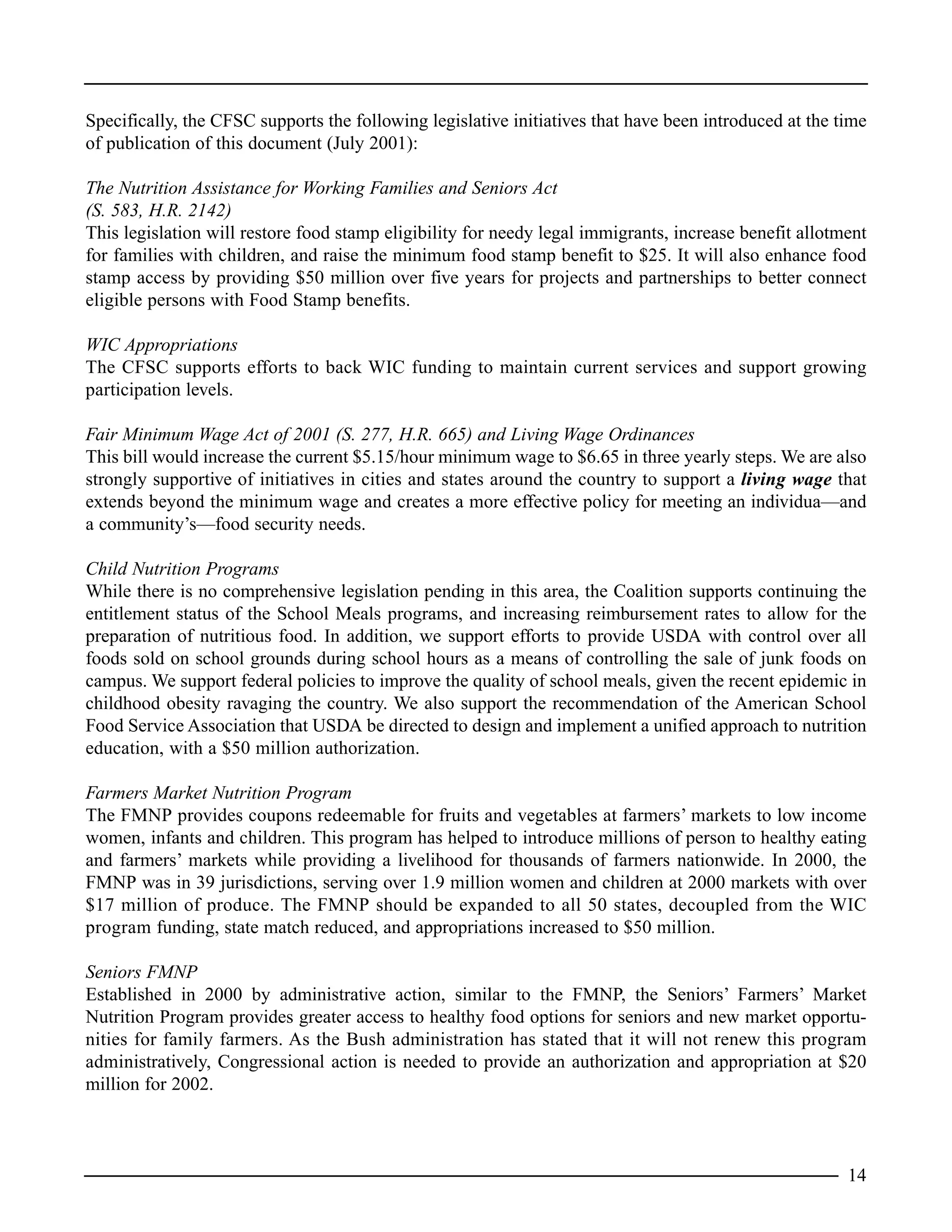 Specifically, the CFSC supports the following legislative initiatives that have been introduced at the time
of publication of this document (July 2001):
The Nutrition Assistance for Working Families and Seniors Act
(S. 583, H.R. 2142)
This legislation will restore food stamp eligibility for needy legal immigrants, increase benefit allotment
for families with children, and raise the minimum food stamp benefit to $25. It will also enhance food
stamp access by providing $50 million over five years for projects and partnerships to better connect
eligible persons with Food Stamp benefits.
WIC Appropriations
The CFSC supports efforts to back WIC funding to maintain current services and support growing
participation levels.
Fair Minimum Wage Act of 2001 (S. 277, H.R. 665) and Living Wage Ordinances
This bill would increase the current $5.15/hour minimum wage to $6.65 in three yearly steps. We are also
strongly supportive of initiatives in cities and states around the country to support a living wage that
extends beyond the minimum wage and creates a more effective policy for meeting an individua—and
a community’s—food security needs.
Child Nutrition Programs
While there is no comprehensive legislation pending in this area, the Coalition supports continuing the
entitlement status of the School Meals programs, and increasing reimbursement rates to allow for the
preparation of nutritious food. In addition, we support efforts to provide USDA with control over all
foods sold on school grounds during school hours as a means of controlling the sale of junk foods on
campus. We support federal policies to improve the quality of school meals, given the recent epidemic in
childhood obesity ravaging the country. We also support the recommendation of the American School
Food Service Association that USDA be directed to design and implement a unified approach to nutrition
education, with a $50 million authorization.
Farmers Market Nutrition Program
The FMNP provides coupons redeemable for fruits and vegetables at farmers’ markets to low income
women, infants and children. This program has helped to introduce millions of person to healthy eating
and farmers’ markets while providing a livelihood for thousands of farmers nationwide. In 2000, the
FMNP was in 39 jurisdictions, serving over 1.9 million women and children at 2000 markets with over
$17 million of produce. The FMNP should be expanded to all 50 states, decoupled from the WIC
program funding, state match reduced, and appropriations increased to $50 million.
Seniors FMNP
Established in 2000 by administrative action, similar to the FMNP, the Seniors’ Farmers’ Market
Nutrition Program provides greater access to healthy food options for seniors and new market opportu-
nities for family farmers. As the Bush administration has stated that it will not renew this program
administratively, Congressional action is needed to provide an authorization and appropriation at $20
million for 2002.
14
 