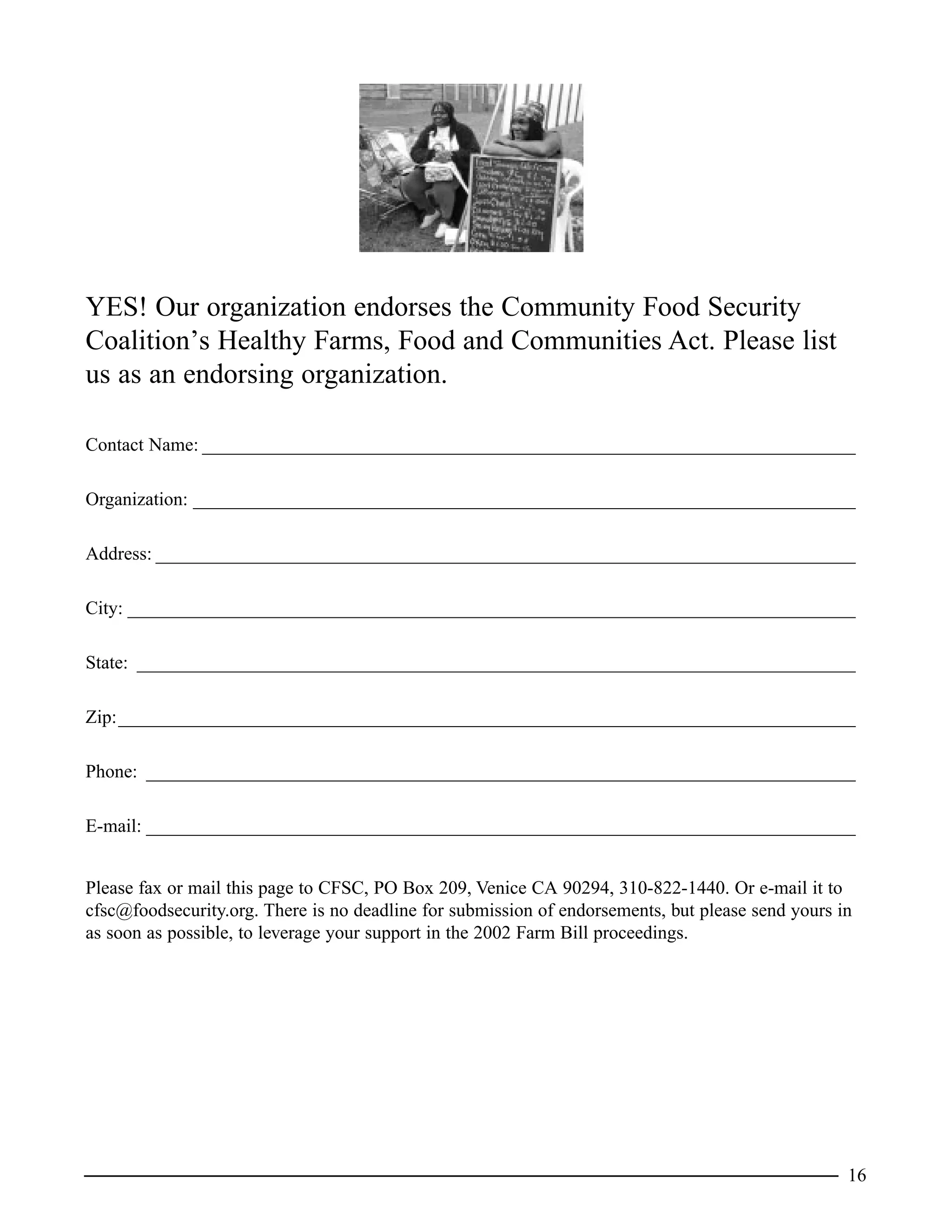 YES! Our organization endorses the Community Food Security
Coalition’s Healthy Farms, Food and Communities Act. Please list
us as an endorsing organization.
Contact Name: ______________________________________________________________________
Organization: _______________________________________________________________________
Address: ___________________________________________________________________________
City: ______________________________________________________________________________
State: _____________________________________________________________________________
Zip:_______________________________________________________________________________
Phone: ____________________________________________________________________________
E-mail: ____________________________________________________________________________
Please fax or mail this page to CFSC, PO Box 209, Venice CA 90294, 310-822-1440. Or e-mail it to
cfsc@foodsecurity.org. There is no deadline for submission of endorsements, but please send yours in
as soon as possible, to leverage your support in the 2002 Farm Bill proceedings.
16
 