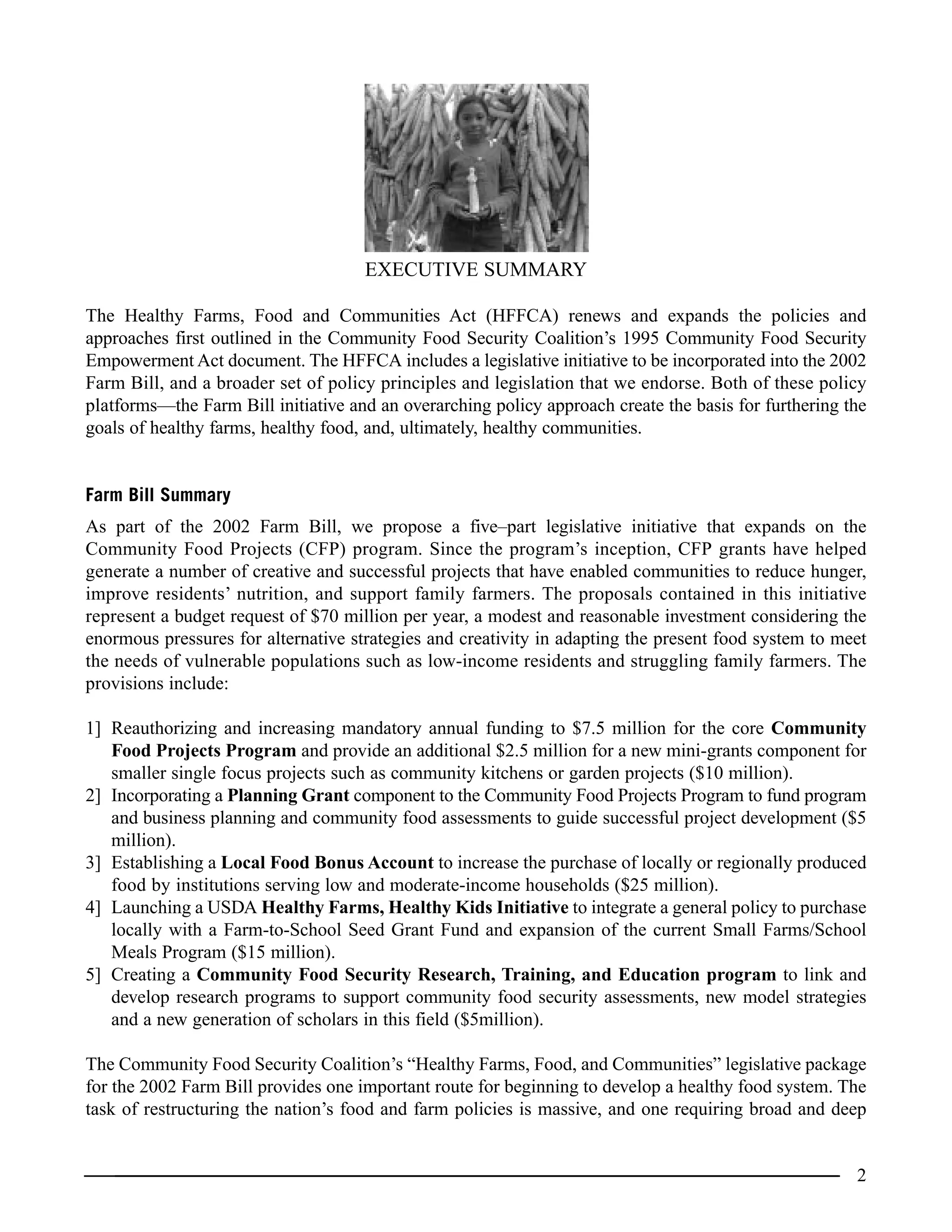 EXECUTIVE SUMMARY
The Healthy Farms, Food and Communities Act (HFFCA) renews and expands the policies and
approaches first outlined in the Community Food Security Coalition’s 1995 Community Food Security
Empowerment Act document. The HFFCA includes a legislative initiative to be incorporated into the 2002
Farm Bill, and a broader set of policy principles and legislation that we endorse. Both of these policy
platforms—the Farm Bill initiative and an overarching policy approach create the basis for furthering the
goals of healthy farms, healthy food, and, ultimately, healthy communities.
Farm Bill Summary
As part of the 2002 Farm Bill, we propose a five–part legislative initiative that expands on the
Community Food Projects (CFP) program. Since the program’s inception, CFP grants have helped
generate a number of creative and successful projects that have enabled communities to reduce hunger,
improve residents’ nutrition, and support family farmers. The proposals contained in this initiative
represent a budget request of $70 million per year, a modest and reasonable investment considering the
enormous pressures for alternative strategies and creativity in adapting the present food system to meet
the needs of vulnerable populations such as low-income residents and struggling family farmers. The
provisions include:
1] Reauthorizing and increasing mandatory annual funding to $7.5 million for the core Community
Food Projects Program and provide an additional $2.5 million for a new mini-grants component for
smaller single focus projects such as community kitchens or garden projects ($10 million).
2] Incorporating a Planning Grant component to the Community Food Projects Program to fund program
and business planning and community food assessments to guide successful project development ($5
million).
3] Establishing a Local Food Bonus Account to increase the purchase of locally or regionally produced
food by institutions serving low and moderate-income households ($25 million).
4] Launching a USDA Healthy Farms, Healthy Kids Initiative to integrate a general policy to purchase
locally with a Farm-to-School Seed Grant Fund and expansion of the current Small Farms/School
Meals Program ($15 million).
5] Creating a Community Food Security Research, Training, and Education program to link and
develop research programs to support community food security assessments, new model strategies
and a new generation of scholars in this field ($5million).
The Community Food Security Coalition’s “Healthy Farms, Food, and Communities” legislative package
for the 2002 Farm Bill provides one important route for beginning to develop a healthy food system. The
task of restructuring the nation’s food and farm policies is massive, and one requiring broad and deep
2
 