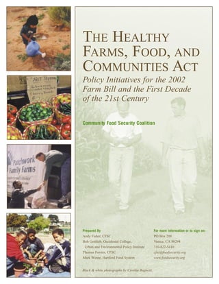 THE HEALTHY
FARMS, FOOD, AND
COMMUNITIES ACT
Policy Initiatives for the 2002
Farm Bill and the First Decade
of the 21st Century
Community Food Security Coalition
Prepared By
Andy Fisher, CFSC
Bob Gottlieb, Occidental College,
Urban and Environmental Policy Institute
Thomas Forster, CFSC
Mark Winne, Hartford Food System
For more information or to sign on:
PO Box 209
Venice, CA 90294
310-822-5410
cfsc@foodsecurity.org
www.foodsecurity.org
Black & white photographs by Cynthia Bagnetti.
 