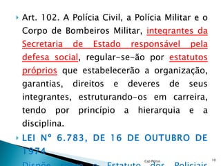 Art. 102. A Polícia Civil, a Polícia Militar e o Corpo de Bombeiros Militar,  integrantes da Secretaria de Estado responsável pela defesa social , regular-se-ão por  estatutos próprios  que estabelecerão a organização, garantias, direitos e deveres de seus integrantes, estruturando-os em carreira, tendo por princípio a hierarquia e a disciplina. LEI Nº 6.783, DE 16 DE OUTUBRO DE 1974  Dispõe sobre o Estatuto dos Policiais Militares do Estado de Pernambuco... Cap Petrus 