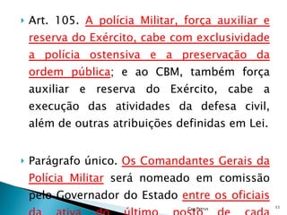 Art. 105.  A polícia Militar, força auxiliar e reserva do Exército, cabe com exclusividade a polícia ostensiva e a preservação da ordem pública ; e ao CBM, também força auxiliar e reserva do Exército, cabe a execução das atividades da defesa civil, além de outras atribuições definidas em Lei. Parágrafo único.  Os Comandantes Gerais da Polícia Militar  será nomeado em comissão pelo Governador do Estado  entre os oficiais da ativa do último posto de cada Corporação Cap Petrus 