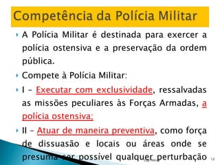 A Polícia Militar é destinada para exercer a polícia ostensiva e a preservação da ordem pública. Compete à Polícia Militar: I –  Executar com exclusividade , ressalvadas as missões peculiares às Forças Armadas,  a polícia ostensiva; II –  Atuar de maneira preventiva , como força de dissuasão e locais ou áreas onde se presuma ser possível qualquer perturbação da ordem pública; Cap Petrus 