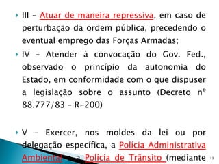 III –  Atuar de maneira repressiva , em caso de perturbação da ordem pública, precedendo o eventual emprego das Forças Armadas; IV – Atender à convocação do Gov. Fed., observado o princípio da autonomia do Estado, em conformidade com o que dispuser a legislação sobre o assunto (Decreto nº 88.777/83 – R-200) V – Exercer, nos moldes da lei ou por delegação específica, a  Polícia Administrativa Ambiental  e a  Polícia de Trânsito  (mediante convênio), assim como a Guarda Externa dos  Estabelecimentos Prisionais ; 
