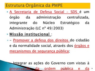 A Secretaria de Defesa Social – SDS  é um órgão da administração centralizada, integrante do Núcleo Estratégico da Administração (LC nº 49/2003) Missão institucional  : -  Promover a defesa dos direitos  do cidadão e da normalidade social, através dos  órgãos e mecanismos de segurança pública ; - Integrar as ações do Governo com vistas à  preservação da ordem pública e da incolumidade das pessoas e do patrimônio; Cap Petrus 