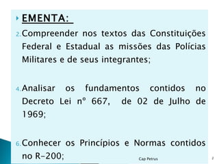 EMENTA:  Compreender nos textos das Constituições Federal e Estadual as missões das Polícias Militares e de seus integrantes; Analisar os fundamentos contidos no Decreto Lei nº 667,  de 02 de Julho de 1969; Conhecer os Princípios e Normas contidos no R-200; Cap Petrus  