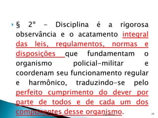 § 2º - Disciplina é a rigorosa observância e o acatamento  integral das leis, regulamentos, normas e disposições  que fundamentam o organismo policial-militar e coordenam seu funcionamento regular e harmônico, traduzindo-se pelo  perfeito cumprimento do dever por parte de todos e de cada um dos componentes desse organismo . Cap Petrus 