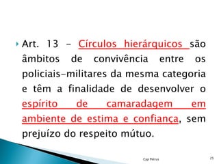 Art. 13 -  Círculos hierárquicos  são âmbitos de convivência entre os policiais-militares da mesma categoria e têm a finalidade de desenvolver o  espírito de camaradagem em ambiente de estima e confiança , sem prejuízo do respeito mútuo. Cap Petrus 