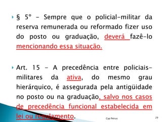 § 5º - Sempre que o policial-militar da reserva remunerada ou reformado fizer uso do posto ou graduação,  deverá  fazê-lo  mencionando essa situação. Art. 15 - A precedência entre policiais-militares da  ativa , do mesmo grau hierárquico, é assegurada pela antigüidade no posto ou na graduação , salvo nos casos de precedência funcional estabelecida em lei ou regulamento .  Cap Petrus 