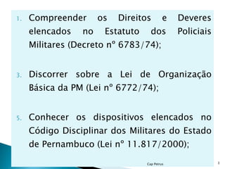 Compreender os Direitos e Deveres elencados no Estatuto dos Policiais Militares (Decreto nº 6783/74);  Discorrer sobre a Lei de Organização Básica da PM (Lei nº 6772/74);  Conhecer os dispositivos elencados no Código Disciplinar dos Militares do Estado de Pernambuco (Lei nº 11.817/2000);  Cap Petrus 