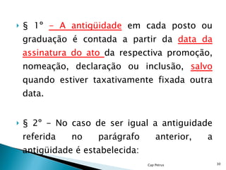 § 1º  - A antigüidade   em cada posto ou graduação é contada a partir da  data da assinatura do ato  da respectiva promoção, nomeação, declaração ou inclusão,  salvo  quando estiver taxativamente fixada outra data. § 2º - No caso de ser igual a antiguidade referida no parágrafo anterior, a antigüidade é estabelecida: Cap Petrus 