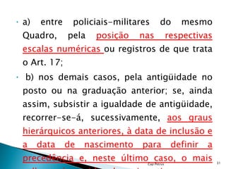 a) entre policiais-militares do mesmo Quadro, pela  posição nas respectivas escalas numéricas  ou registros de que trata o Art. 17;   b) nos demais casos, pela antigüidade no posto ou na graduação anterior; se, ainda assim, subsistir a igualdade de antigüidade, recorrer-se-á, sucessivamente,  aos graus hierárquicos anteriores, à data de inclusão e a data de nascimento para definir a precedência e, neste último caso, o mais velho será considerado mais antigo; Cap Petrus 