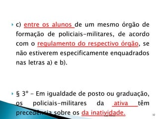 c)  entre os alunos  de um mesmo órgão de formação de policiais-militares, de acordo com o  regulamento do respectivo órgão , se não estiverem especificamente enquadrados nas letras a) e b). § 3º - Em igualdade de posto ou graduação, os policiais-militares da  ativa  têm precedência sobre os  da inatividade. Cap Petrus 